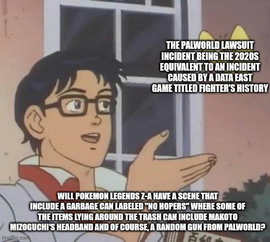 is this butterfly | THE PALWORLD LAWSUIT INCIDENT BEING THE 2020S EQUIVALENT TO AN INCIDENT CAUSED BY A DATA EAST GAME TITLED FIGHTER'S HISTORY; WILL POKEMON LEGENDS Z-A HAVE A SCENE THAT INCLUDE A GARBAGE CAN LABELED "NO HOPERS" WHERE SOME OF THE ITEMS LYING AROUND THE TRASH CAN INCLUDE MAKOTO MIZOGUCHI'S HEADBAND AND OF COURSE, A RANDOM GUN FROM PALWORLD? | image tagged in is this butterfly,palworld,despair,pokemon legends z-a | made w/ Imgflip meme maker