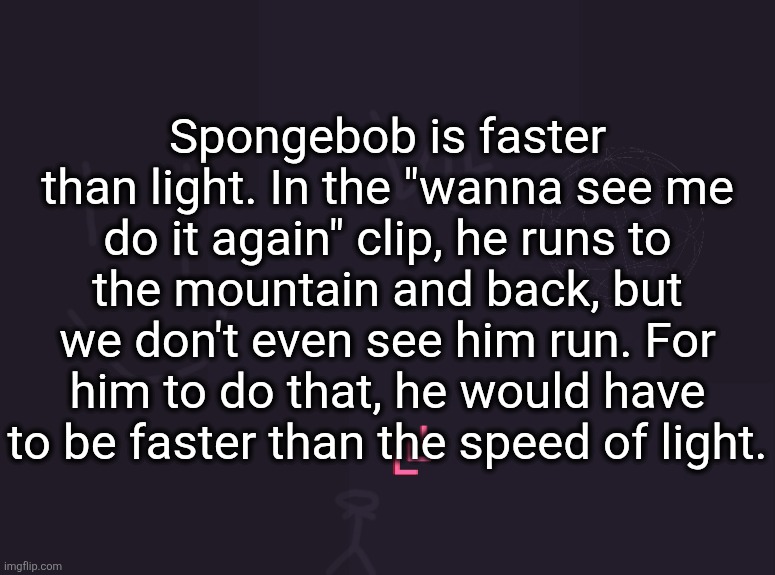 vik's image | Spongebob is faster than light. In the "wanna see me do it again" clip, he runs to the mountain and back, but we don't even see him run. For him to do that, he would have to be faster than the speed of light. | image tagged in vik's image | made w/ Imgflip meme maker