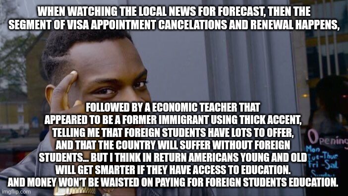 Roll Safe Think About It | WHEN WATCHING THE LOCAL NEWS FOR FORECAST, THEN THE SEGMENT OF VISA APPOINTMENT CANCELATIONS AND RENEWAL HAPPENS, FOLLOWED BY A ECONOMIC TEACHER THAT APPEARED TO BE A FORMER IMMIGRANT USING THICK ACCENT, TELLING ME THAT FOREIGN STUDENTS HAVE LOTS TO OFFER, AND THAT THE COUNTRY WILL SUFFER WITHOUT FOREIGN STUDENTS... BUT I THINK IN RETURN AMERICANS YOUNG AND OLD WILL GET SMARTER IF THEY HAVE ACCESS TO EDUCATION. AND MONEY WON'T BE WAISTED ON PAYING FOR FOREIGN STUDENTS EDUCATION. | image tagged in memes,roll safe think about it | made w/ Imgflip meme maker