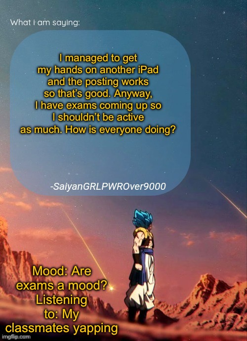 SayianGRLPWROver9000's NEW Announcement page | I managed to get my hands on another iPad and the posting works so that’s good. Anyway, I have exams coming up so I shouldn’t be active as much. How is everyone doing? Mood: Are exams a mood?
Listening to: My classmates yapping | image tagged in sayiangrlpwrover9000's new announcement page | made w/ Imgflip meme maker