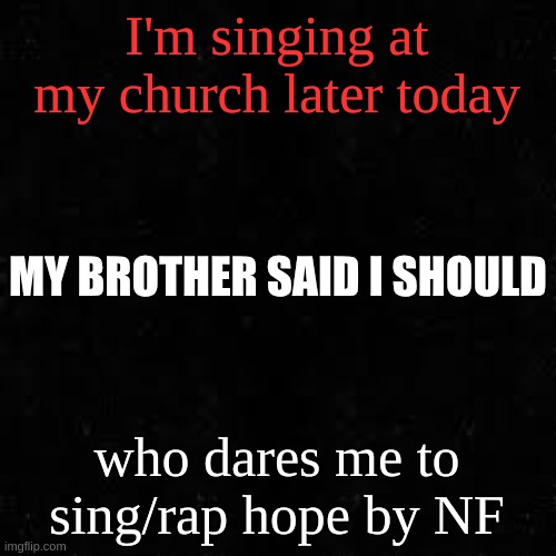 Black screen | I'm singing at my church later today; MY BROTHER SAID I SHOULD; who dares me to sing/rap hope by NF | image tagged in black screen | made w/ Imgflip meme maker
