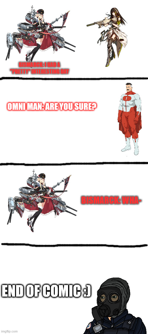 are you sure? | BISMARCK: I HAD A "PRETTY" INTERESTING DAY; OMNI MAN: ARE YOU SURE? BISMARCK: WHA-; END OF COMIC :) | image tagged in blank white template | made w/ Imgflip meme maker