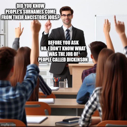 Ngl. I would have asked too. | DID YOU KNOW PEOPLE'S SURNAMES COME FROM THEIR ANCESTORS JOBS? BEFORE YOU ASK NO. I DON'T KNOW WHAT WAS THE JOB OF PEOPLE CALLED DICKINSON | image tagged in teacher and students | made w/ Imgflip meme maker