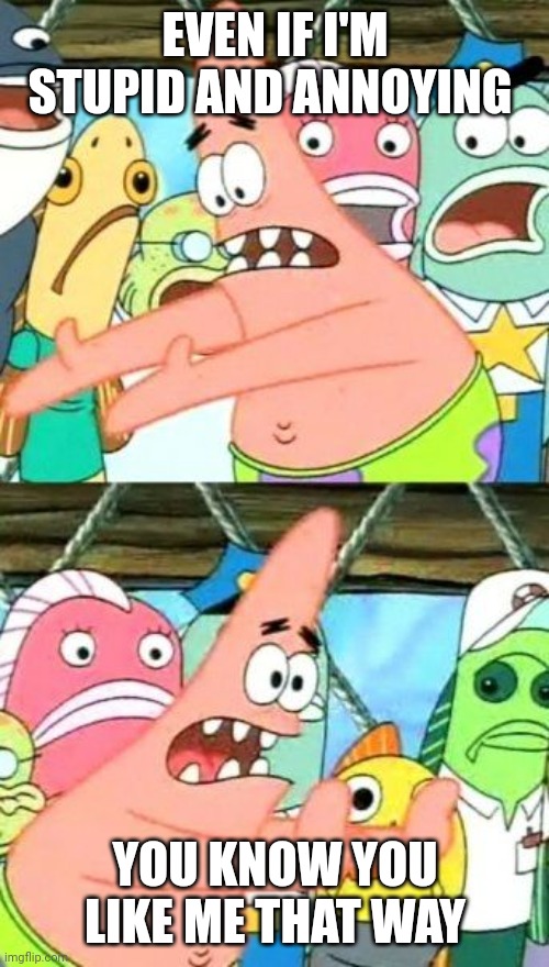 Put It Somewhere Else Patrick | EVEN IF I'M STUPID AND ANNOYING; YOU KNOW YOU LIKE ME THAT WAY | image tagged in memes,put it somewhere else patrick | made w/ Imgflip meme maker