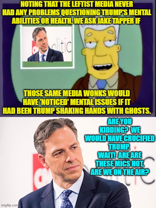 In reality Jake Tapper refused to give a coherent reply to the question. | NOTING THAT THE LEFTIST MEDIA NEVER HAD ANY PROBLEMS QUESTIONING TRUMP'S MENTAL ABILITIES OR HEALTH, WE ASK JAKE TAPPER IF; THOSE SAME MEDIA WONKS WOULD HAVE 'NOTICED' MENTAL ISSUES IF IT HAD BEEN TRUMP SHAKING HANDS WITH GHOSTS. ARE YOU KIDDING?  WE WOULD HAVE CRUCIFIED TRUMP.  WAIT!  ARE ARE THESE MICS HOT, ARE WE ON THE AIR? | image tagged in i for one welcome our new overlords | made w/ Imgflip meme maker