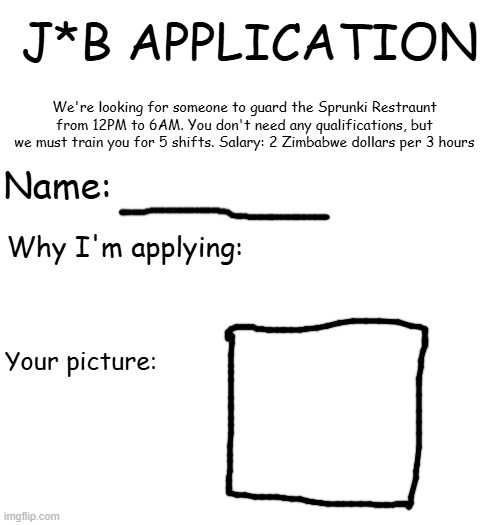 J*B APPLICATION JUMPSCARE | J*B APPLICATION; We're looking for someone to guard the Sprunki Restraunt from 12PM to 6AM. You don't need any qualifications, but we must train you for 5 shifts. Salary: 2 Zimbabwe dollars per 3 hours; Name:; Why I'm applying:; Your picture: | image tagged in i said the j word,timeline eta-1200000p | made w/ Imgflip meme maker