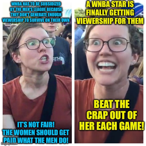 Social Justice Warrior Hypocrisy | A WNBA STAR IS FINALLY GETTING VIEWERSHIP FOR THEM; WNBA HAS TO BE SUBSIDIZED BY THE MEN’S LEAGUE BECAUSE THEY DON’T GENERATE ENOUGH VIEWERSHIP TO SURVIVE ON THEIR OWN; BEAT THE CRAP OUT OF HER EACH GAME! IT’S NOT FAIR! THE WOMEN SHOULD GET PAID WHAT THE MEN DO! | image tagged in social justice warrior hypocrisy | made w/ Imgflip meme maker
