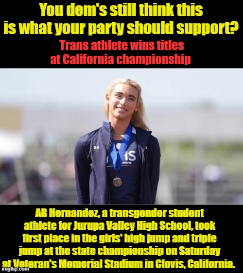 IF they want to compete they need to compete against other trans. A League of thier own.. Thats true equality not this crap. | You dem's still think this is what your party should support? Trans athlete wins titles at California championship; AB Hernandez, a transgender student athlete for Jurupa Valley High School, took first place in the girls' high jump and triple jump at the state championship on Saturday at Veteran's Memorial Stadium in Clovis, California. | made w/ Imgflip meme maker