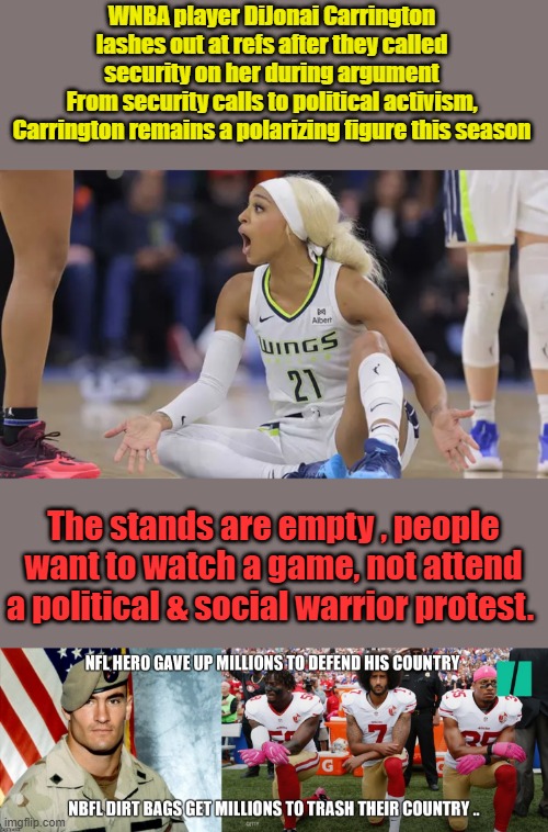 People want to raise thier families in peace, they don't want everything in life to be political. Dems are makeing big mistake | WNBA player DiJonai Carrington lashes out at refs after they called security on her during argument
From security calls to political activism, Carrington remains a polarizing figure this season; The stands are empty , people want to watch a game, not attend a political & social warrior protest. | made w/ Imgflip meme maker