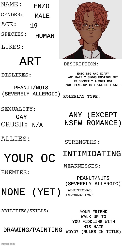 No joke rp, if you want romance [no NSFW] oc must be male [female is ok but no romance caus he gay] | ENZO; MALE; 19; HUMAN; ART; ENZO BIG AND SCARY AND RARELY SHOWS EMOTION BUT IS SECRETLY A SOFT BOI AND OPENS UP TO THOSE HE TRUSTS; PEANUT/NUTS (SEVERELY ALLERGIC); ANY (EXCEPT NSFW ROMANCE); GAY; N/A; INTIMIDATING; YOUR OC; PEANUT/NUTS (SEVERELY ALLERGIC); NONE (YET); YOUR FRIEND WALK UP TO YOU FIDDLING WITH HIS HAIR
WDYD? (RULES IN TITLE); DRAWING/PAINTING | image tagged in updated roleplay oc showcase | made w/ Imgflip meme maker