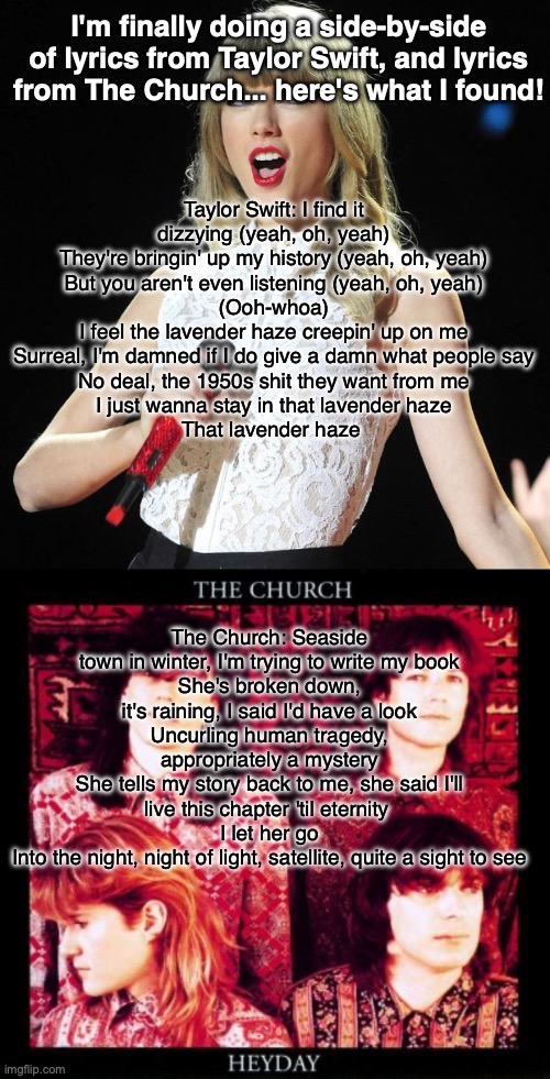 If you know me at ALL you know who I'm choosing | I'm finally doing a side-by-side of lyrics from Taylor Swift, and lyrics from The Church... here's what I found! Taylor Swift: I find it dizzying (yeah, oh, yeah)
They're bringin' up my history (yeah, oh, yeah)
But you aren't even listening (yeah, oh, yeah)
(Ooh-whoa)
I feel the lavender haze creepin' up on me
Surreal, I'm damned if I do give a damn what people say
No deal, the 1950s shit they want from me
I just wanna stay in that lavender haze
That lavender haze; The Church: Seaside town in winter, I'm trying to write my book
She's broken down, it's raining, I said I'd have a look
Uncurling human tragedy, appropriately a mystery
She tells my story back to me, she said I'll live this chapter 'til eternity 
I let her go
Into the night, night of light, satellite, quite a sight to see | image tagged in taylor swift,80s,music | made w/ Imgflip meme maker