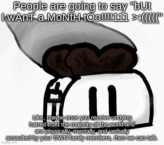 Extra_Crispy_Toast Announcement Template (NEW!) | People are going to say "bUt I wAnT a MoNtH tOo!!!!111 >:((((("; Like, maybe once you receive undying hatred from the majority of the world and are physically, mentally, and verbally assaulted by your OWN family members, then we can talk. | image tagged in extra_crispy_toast announcement template new | made w/ Imgflip meme maker