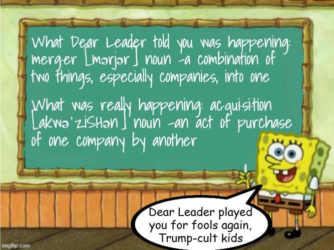 Tales from the FAFO files: Nippon Steel Edition | What Dear Leader told you was happening: merg·er [mərjər] noun -a combination of
two things, especially companies, into one; What was really happening: ac·qui·si·tion
[akwəˈziSHən] noun -an act of purchase
of one company by another; Dear Leader played
you for fools again,
Trump-cult kids | image tagged in fafo,whoops,rug pulling,surprise,trump lied again,shocker | made w/ Imgflip meme maker
