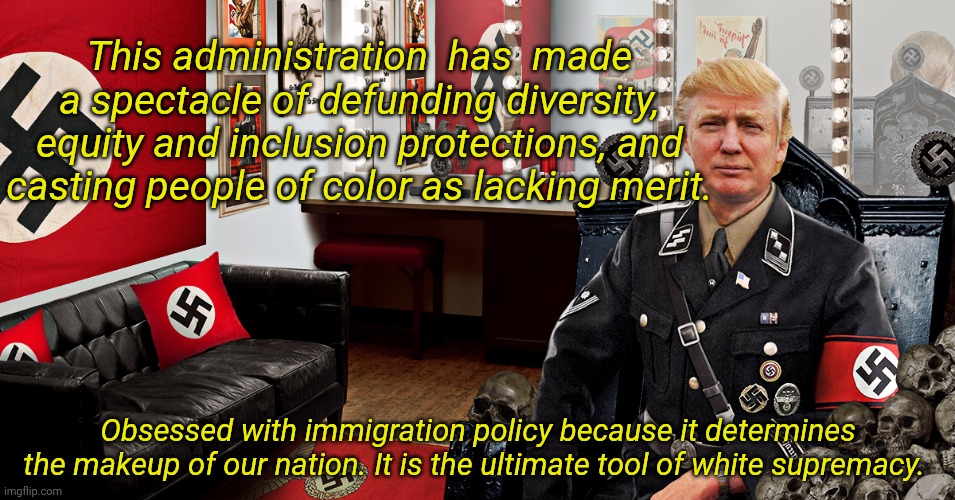 Trump Nazi swastika Hitler | This administration  has  made a spectacle of defunding diversity, equity and inclusion protections, and casting people of color as lacking merit. Obsessed with immigration policy because it determines the makeup of our nation. It is the ultimate tool of white supremacy. | image tagged in trump nazi swastika hitler | made w/ Imgflip meme maker