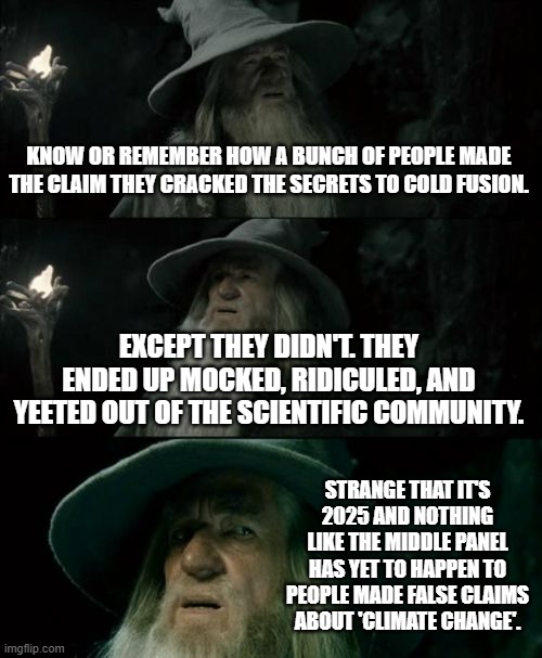 Why hasn't this happened yet? | KNOW OR REMEMBER HOW A BUNCH OF PEOPLE MADE THE CLAIM THEY CRACKED THE SECRETS TO COLD FUSION. EXCEPT THEY DIDN'T. THEY ENDED UP MOCKED, RIDICULED, AND YEETED OUT OF THE SCIENTIFIC COMMUNITY. STRANGE THAT IT'S 2025 AND NOTHING LIKE THE MIDDLE PANEL HAS YET TO HAPPEN TO PEOPLE MADE FALSE CLAIMS ABOUT 'CLIMATE CHANGE'. | image tagged in memes,confused gandalf,climate change,fraud,meme,political meme | made w/ Imgflip meme maker