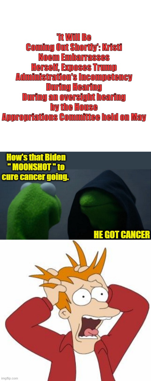 Like Blacks can use the N word , I can use the C word after battleing it for almost 20 years now. | 'It Will Be Coming Out Shortly': Kristi Noem Embarrasses Herself, Exposes Trump Administration's Incompetency During Hearing
During an oversight hearing by the House Appropriations Committee held on May; How's that Biden " MOONSHOT " to cure cancer going. HE GOT CANCER | image tagged in memes,blank transparent square,evil kermit,fry freaking out | made w/ Imgflip meme maker