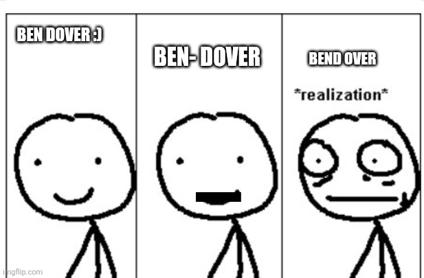 Why are ppl like this | BEN- DOVER; BEN DOVER :); BEND OVER | image tagged in realization stickman | made w/ Imgflip meme maker
