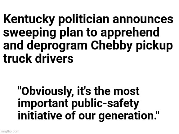 "Red Asphalt" | Kentucky politician announces
sweeping plan to apprehend
and deprogram Chebby pickup
truck drivers; "Obviously, it's the most
important public-safety
initiative of our generation." | image tagged in memes,chebby,drivers,insanity on the roads | made w/ Imgflip meme maker
