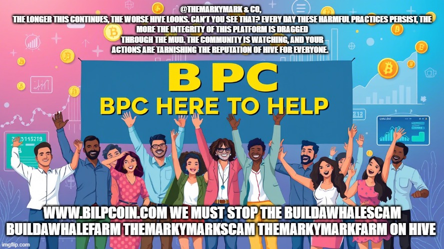 @THEMARKYMARK & CO,  

THE LONGER THIS CONTINUES, THE WORSE HIVE LOOKS. CAN’T YOU SEE THAT? EVERY DAY THESE HARMFUL PRACTICES PERSIST, THE MORE THE INTEGRITY OF THIS PLATFORM IS DRAGGED THROUGH THE MUD. THE COMMUNITY IS WATCHING, AND YOUR ACTIONS ARE TARNISHING THE REPUTATION OF HIVE FOR EVERYONE. WWW.BILPCOIN.COM WE MUST STOP THE BUILDAWHALESCAM BUILDAWHALEFARM THEMARKYMARKSCAM THEMARKYMARKFARM ON HIVE | made w/ Imgflip meme maker