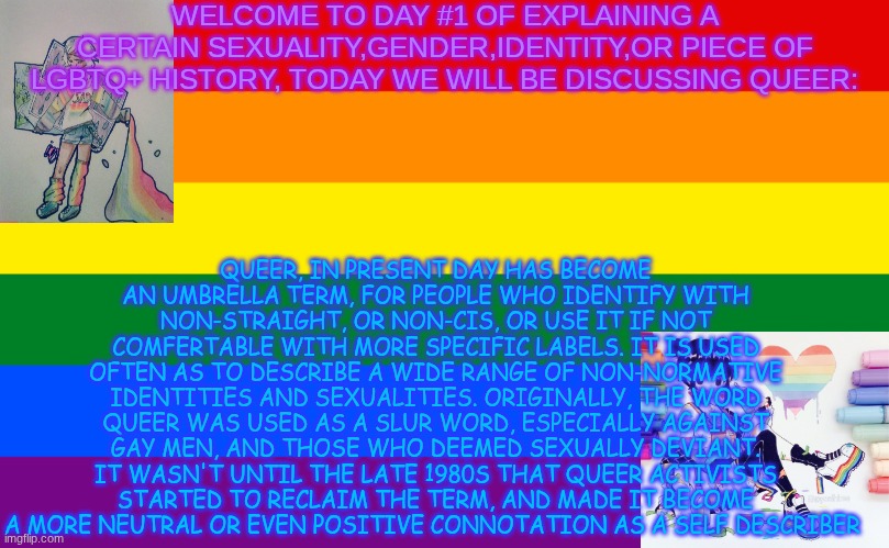 I used goggle for research, comment on which one I should discuss next, have any questions just feel free to meme chat me | WELCOME TO DAY #1 OF EXPLAINING A CERTAIN SEXUALITY,GENDER,IDENTITY,OR PIECE OF LGBTQ+ HISTORY, TODAY WE WILL BE DISCUSSING QUEER:; QUEER, IN PRESENT DAY HAS BECOME AN UMBRELLA TERM, FOR PEOPLE WHO IDENTIFY WITH NON-STRAIGHT, OR NON-CIS, OR USE IT IF NOT COMFERTABLE WITH MORE SPECIFIC LABELS. IT IS USED OFTEN AS TO DESCRIBE A WIDE RANGE OF NON-NORMATIVE IDENTITIES AND SEXUALITIES. ORIGINALLY, THE WORD QUEER WAS USED AS A SLUR WORD, ESPECIALLY AGAINST GAY MEN, AND THOSE WHO DEEMED SEXUALLY DEVIANT. IT WASN'T UNTIL THE LATE 1980S THAT QUEER ACTIVISTS STARTED TO RECLAIM THE TERM, AND MADE IT BECOME A MORE NEUTRAL OR EVEN POSITIVE CONNOTATION AS A SELF DESCRIBER | image tagged in pride flag,i cant comment | made w/ Imgflip meme maker