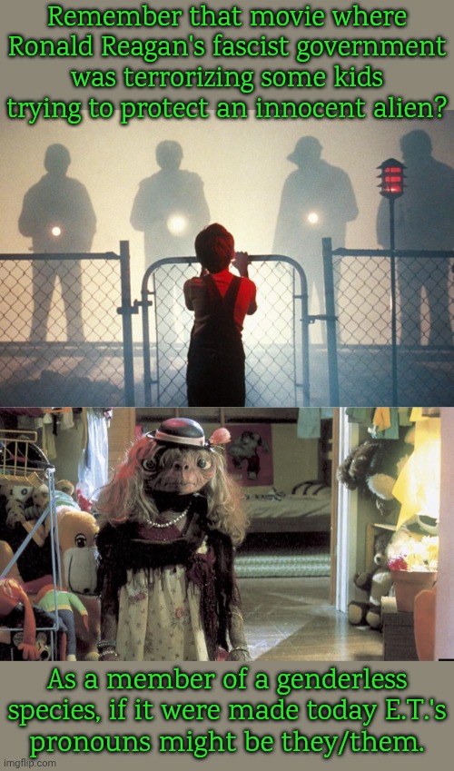 An anti-fascist storyline. | Remember that movie where Ronald Reagan's fascist government was terrorizing some kids trying to protect an innocent alien? As a member of a genderless species, if it were made today E.T.'s
pronouns might be they/them. | image tagged in et,extraterrestrial,epic movie,science fiction,non binary,illegal immigrant | made w/ Imgflip meme maker