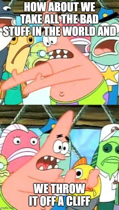 Put It Somewhere Else Patrick | HOW ABOUT WE TAKE ALL THE BAD STUFF IN THE WORLD AND; WE THROW IT OFF A CLIFF | image tagged in memes,put it somewhere else patrick | made w/ Imgflip meme maker
