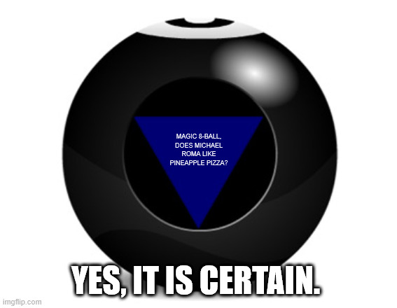 magic 8 ball | MAGIC 8-BALL, DOES MICHAEL ROMA LIKE PINEAPPLE PIZZA? YES, IT IS CERTAIN. | image tagged in magic 8 ball | made w/ Imgflip meme maker