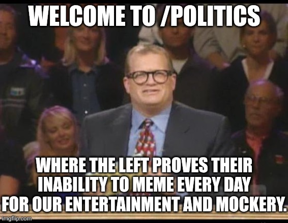 Whose Line is it Anyway | WELCOME TO /POLITICS WHERE THE LEFT PROVES THEIR INABILITY TO MEME EVERY DAY FOR OUR ENTERTAINMENT AND MOCKERY. | image tagged in whose line is it anyway | made w/ Imgflip meme maker
