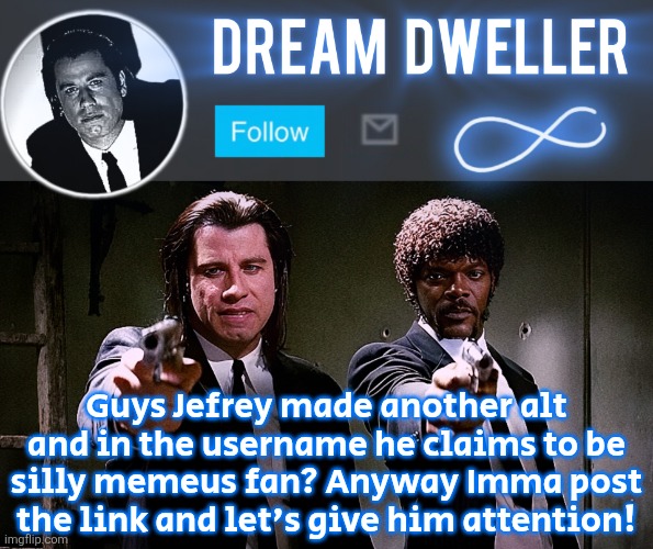 Quentin's Pulp Fiction template | Guys Jefrey made another alt and in the username he claims to be silly memeus fan? Anyway Imma post the link and let's give him attention! | image tagged in quentin's pulp fiction template | made w/ Imgflip meme maker