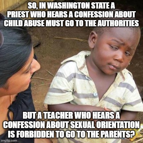 Third World Skeptical Kid | SO, IN WASHINGTON STATE A PRIEST WHO HEARS A CONFESSION ABOUT CHILD ABUSE MUST GO TO THE AUTHORITIES; BUT A TEACHER WHO HEARS A CONFESSION ABOUT SEXUAL ORIENTATION IS FORBIDDEN TO GO TO THE PARENTS? | image tagged in memes,third world skeptical kid | made w/ Imgflip meme maker
