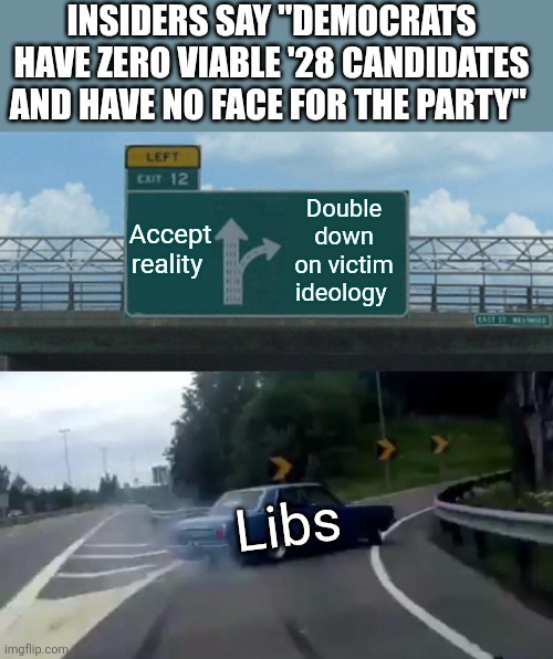 Left Exit 12 Off Ramp | INSIDERS SAY "DEMOCRATS HAVE ZERO VIABLE '28 CANDIDATES AND HAVE NO FACE FOR THE PARTY"; Accept reality; Double down on victim ideology; Libs | image tagged in memes,left exit 12 off ramp | made w/ Imgflip meme maker
