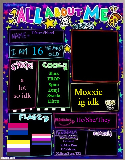 All about me! (Og temp by Jade) | Takumi/Hazel; 16; Shira
EROP
Spire
Denji
Swede
Disco; a lot so idk; Moxxie ig idk; He/She/They; War Thunder, Enlisted, Roblox Rise Of Nations, Helluva Boss, TF2 | image tagged in all about me og temp by jade | made w/ Imgflip meme maker