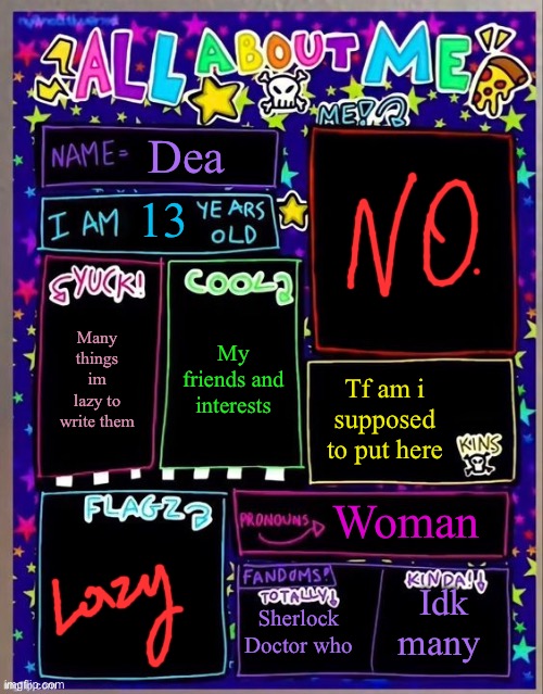 All about me! (Og temp by Jade) | Dea; 13; My friends and interests; Many things im lazy to write them; Tf am i supposed to put here; Woman; Sherlock
Doctor who; Idk many | image tagged in all about me og temp by jade | made w/ Imgflip meme maker
