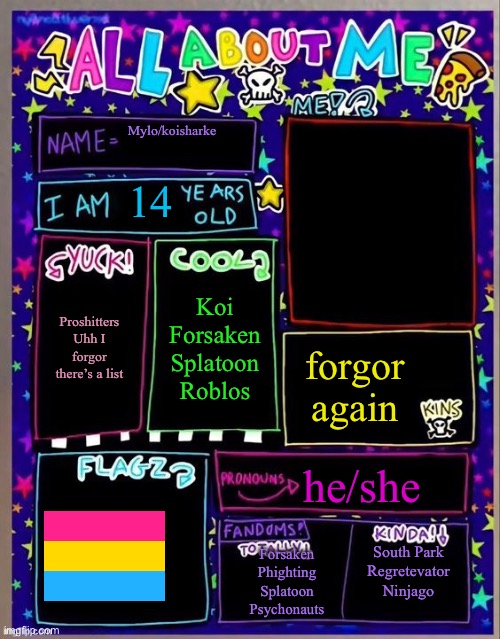 All about me! (Og temp by Jade) | Mylo/koisharke; 14; Koi
Forsaken
Splatoon
Roblos; Proshitters
Uhh I forgor there’s a list; forgor again; he/she; South Park
Regretevator
Ninjago; Forsaken
Phighting
Splatoon
Psychonauts | image tagged in all about me og temp by jade | made w/ Imgflip meme maker
