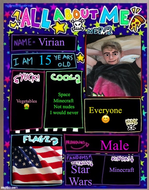 My pronouns are U/S/A | Virian; 15; Space
Minecraft 
Not nudes I would never; Vegetables 🤮; Everyone 😊; Male; Minecraft; Star Wars | image tagged in all about me og temp by jade | made w/ Imgflip meme maker
