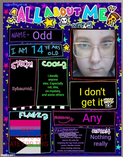 All about me! (Og temp by Jade) | Odd; 14; Literally anyone else. Especially nat, dea, mr.mystery, and some others; Sybaumid.. I don't get it; Any; AM I GOING TO GET HATE FOR THIS; Pikmin, Earthbound, Sky cotl, object shows, Murder drones. Pokemon, total drama, warioware, dogman, rayman, tf2, sonic the hedgehog, the Lego movie, and idk I guess I also like console errors, drawing, collecting crystals, and mathematical fractals; Nothing really | image tagged in all about me og temp by jade | made w/ Imgflip meme maker