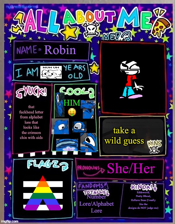 doing this again bc why not | Robin; HIM 🤑; that fuckhead letter from alphabet lore that looks like the crimson chin with aids; take a wild guess; She/Her; Number Lore/Alphabet Lore; Eddsworld, Pretty Blood, Helluva Boss (I really like the designs do NOT judge me) | image tagged in all about me og temp by jade | made w/ Imgflip meme maker