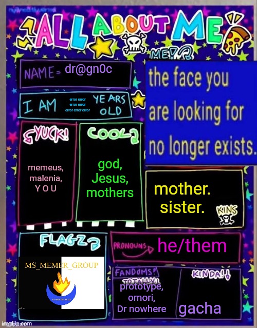 . | dr@gn0c; error error error error error error error; god, Jesus, mothers; memeus, malenia, Y O U; mother. sister. he/them; prototype, omori, Dr nowhere; gacha | image tagged in all about me og temp by jade | made w/ Imgflip meme maker