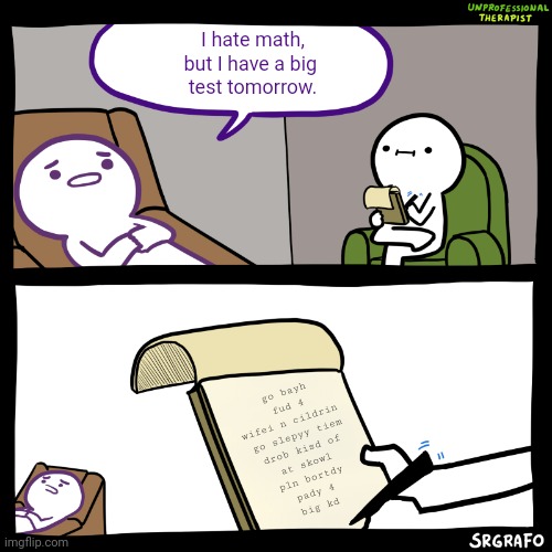 Do you even care?! | I hate math,
but I have a big 
test tomorrow. go bayh fud 4 wifei n cildrin 
go slepyy tiem
drob kisd of
at skowl
pln bortdy
pady 4
big kd | image tagged in unprofessional therapist | made w/ Imgflip meme maker
