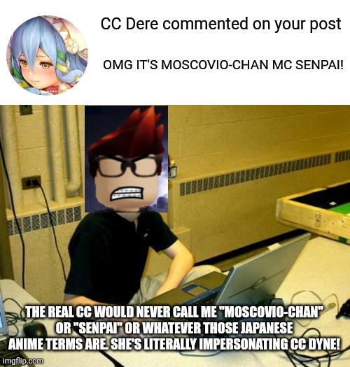 MC saw the fake CC's comment on Bluranth. | CC Dere commented on your post; OMG IT'S MOSCOVIO-CHAN MC SENPAI! THE REAL CC WOULD NEVER CALL ME "MOSCOVIO-CHAN" OR "SENPAI" OR WHATEVER THOSE JAPANESE ANIME TERMS ARE. SHE'S LITERALLY IMPERSONATING CC DYNE! | image tagged in mc,bluranth,fake cc,moscovio may | made w/ Imgflip meme maker