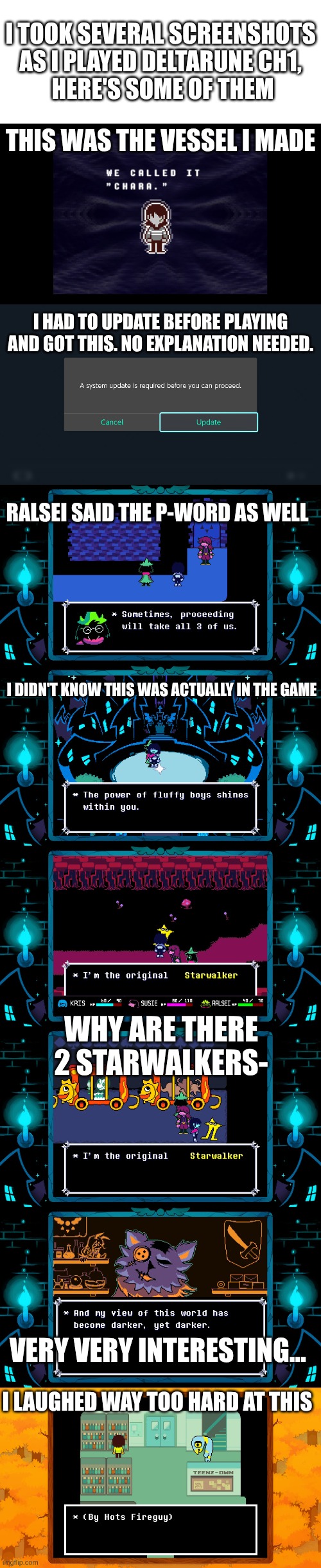 Deltarune screenshots | I TOOK SEVERAL SCREENSHOTS
AS I PLAYED DELTARUNE CH1,
 HERE'S SOME OF THEM; THIS WAS THE VESSEL I MADE; I HAD TO UPDATE BEFORE PLAYING AND GOT THIS. NO EXPLANATION NEEDED. RALSEI SAID THE P-WORD AS WELL; I DIDN'T KNOW THIS WAS ACTUALLY IN THE GAME; WHY ARE THERE 2 STARWALKERS-; VERY VERY INTERESTING... I LAUGHED WAY TOO HARD AT THIS | image tagged in deltarune,screenshots,anti-colonization tag,colonizer,have you colonized your own kneecaps,just wondering | made w/ Imgflip meme maker