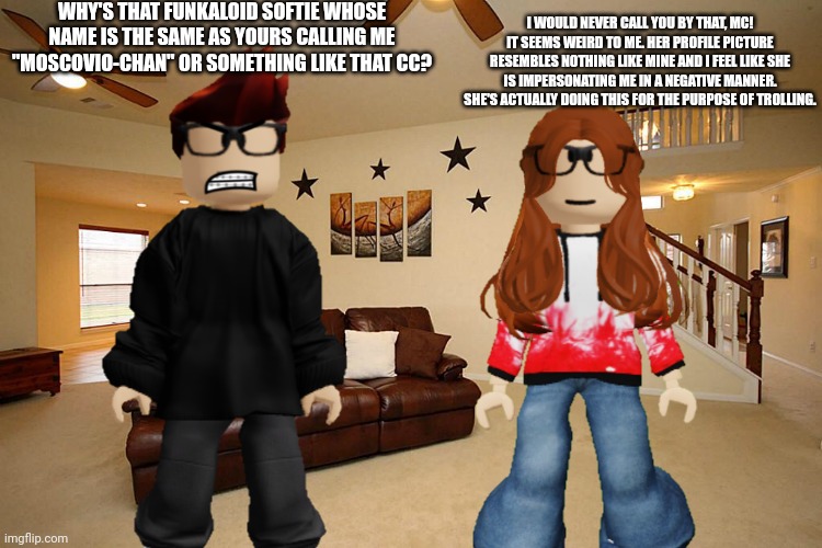 MC tells CC why some girl with the same name as CC commented something weird on his posts from Bluranth. | WHY'S THAT FUNKALOID SOFTIE WHOSE NAME IS THE SAME AS YOURS CALLING ME "MOSCOVIO-CHAN" OR SOMETHING LIKE THAT CC? I WOULD NEVER CALL YOU BY THAT, MC! IT SEEMS WEIRD TO ME. HER PROFILE PICTURE RESEMBLES NOTHING LIKE MINE AND I FEEL LIKE SHE IS IMPERSONATING ME IN A NEGATIVE MANNER. SHE'S ACTUALLY DOING THIS FOR THE PURPOSE OF TROLLING. | image tagged in mc,cc,bluranth,memes | made w/ Imgflip meme maker