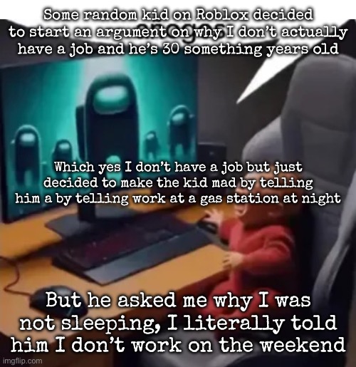 His username was literally “nevermisswithme994” | Some random kid on Roblox decided to start an argument on why I don’t actually have a job and he’s 30 something years old; Which yes I don’t have a job but just decided to make the kid mad by telling him a by telling work at a gas station at night; But he asked me why I was not sleeping, I literally told him I don’t work on the weekend | image tagged in anogos,msmg | made w/ Imgflip meme maker