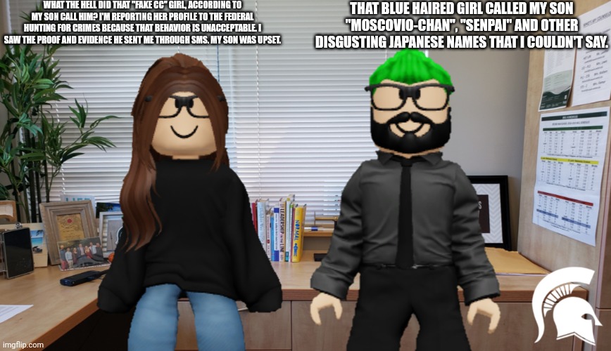 MC's parents find out about the "Moscovio-chan" incident. | WHAT THE HELL DID THAT "FAKE CC" GIRL, ACCORDING TO MY SON CALL HIM? I'M REPORTING HER PROFILE TO THE FEDERAL HUNTING FOR CRIMES BECAUSE THAT BEHAVIOR IS UNACCEPTABLE. I SAW THE PROOF AND EVIDENCE HE SENT ME THROUGH SMS. MY SON WAS UPSET. THAT BLUE HAIRED GIRL CALLED MY SON "MOSCOVIO-CHAN", "SENPAI" AND OTHER DISGUSTING JAPANESE NAMES THAT I COULDN'T SAY. | image tagged in mc,mother,father,incident,fake cc,bluranth | made w/ Imgflip meme maker