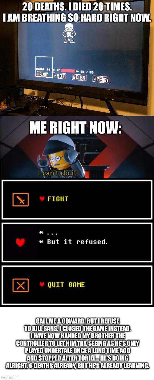 20 DEATHS. I DIED 20 TIMES. I AM BREATHING SO HARD RIGHT NOW. ME RIGHT NOW:; CALL ME A COWARD, BUT I REFUSE TO KILL SANS. I CLOSED THE GAME INSTEAD. I HAVE NOW HANDED MY BROTHER THE CONTROLLER TO LET HIM TRY. SEEING AS HE'S ONLY PLAYED UNDERTALE ONCE A LONG TIME AGO AND STOPPED AFTER TORIEL... HE'S DOING ALRIGHT. 6 DEATHS ALREADY, BUT HE'S ALREADY LEARNING. | image tagged in i did it,i can't do it,i refuse,i also refuse to be colonized,anti-colonial tag | made w/ Imgflip meme maker