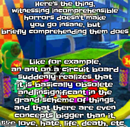 WHOAG | Like for example, an ant on a circuit board suddenly realizes that it is basically obsolete and insignificant in the grand scheme of things, and that there are even concepts bigger than it, like love, hate, life, death, etc. Here's the thing, witnessing incomprehensible horrors doesn't make you go insane, but briefly comprehending them does | image tagged in whoag | made w/ Imgflip meme maker