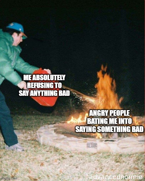 Try it, it's funny to watch them. | ME ABSOLUTELY REFUSING TO SAY ANYTHING BAD; ANGRY PEOPLE BATING ME INTO SAYING SOMETHING BAD | image tagged in pouring gas on fire | made w/ Imgflip meme maker