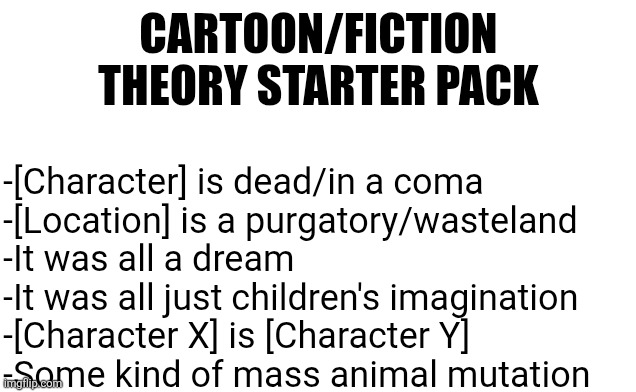 Let me know if I missed any | CARTOON/FICTION THEORY STARTER PACK; -[Character] is dead/in a coma
-[Location] is a purgatory/wasteland
-It was all a dream
-It was all just children's imagination
-[Character X] is [Character Y]
-Some kind of mass animal mutation | image tagged in conspiracy theory,blank starter pack,comics/cartoons,fiction,internet | made w/ Imgflip meme maker