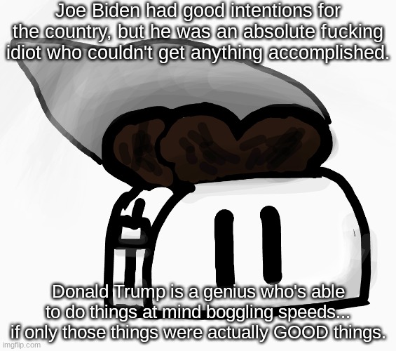 *Title* | Joe Biden had good intentions for the country, but he was an absolute fսcking idiot who couldn't get anything accomplished. Donald Trump is a genius who's able to do things at mind boggling speeds... if only those things were actually GOOD things. | image tagged in extra_crispy_toast announcement template new | made w/ Imgflip meme maker