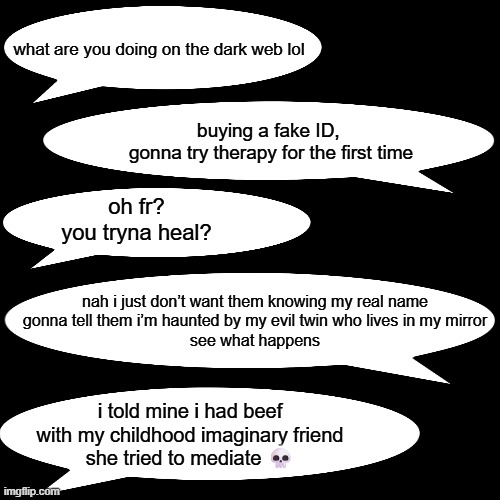 what are you doing on the dark web lol; buying a fake ID, 
gonna try therapy for the first time; oh fr?
you tryna heal? nah i just don’t want them knowing my real name
gonna tell them i’m haunted by my evil twin who lives in my mirror
see what happens; i told mine i had beef with my childhood imaginary friend
she tried to mediate 💀 | image tagged in therapy | made w/ Imgflip meme maker